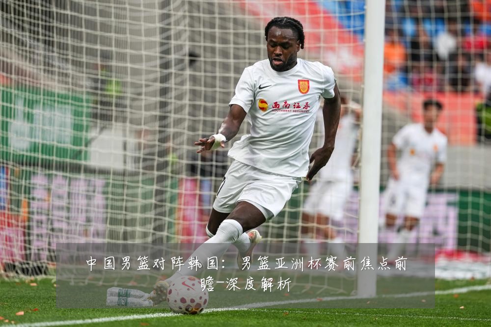 中国男篮对阵韩国:男篮亚洲杯赛前焦点前瞻-深度解析
